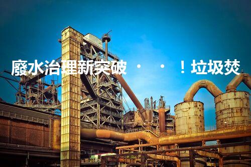 廢水治理新突破！垃圾焚燒廠廢水處理技術能否實現零排放？